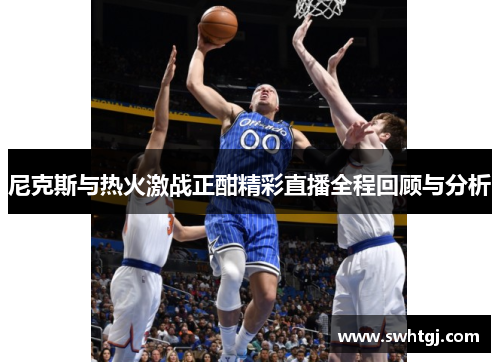 尼克斯与热火激战正酣精彩直播全程回顾与分析