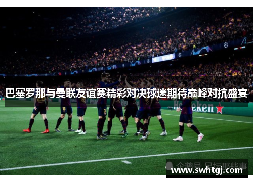 巴塞罗那与曼联友谊赛精彩对决球迷期待巅峰对抗盛宴