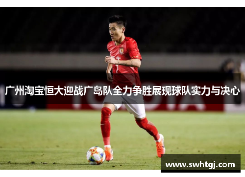 广州淘宝恒大迎战广岛队全力争胜展现球队实力与决心