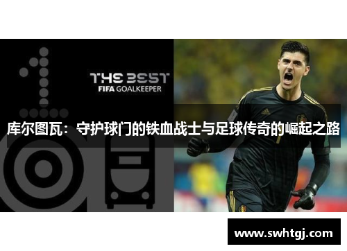 库尔图瓦：守护球门的铁血战士与足球传奇的崛起之路