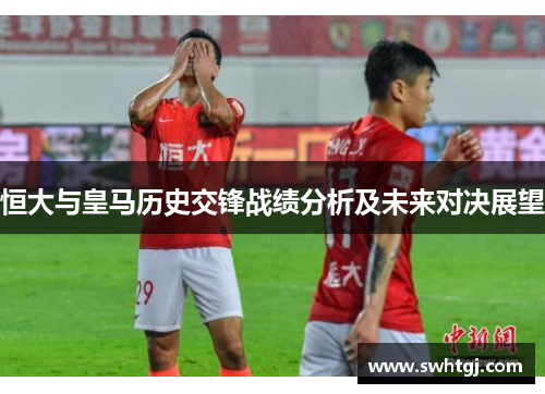 恒大与皇马历史交锋战绩分析及未来对决展望