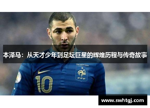 本泽马：从天才少年到足坛巨星的辉煌历程与传奇故事