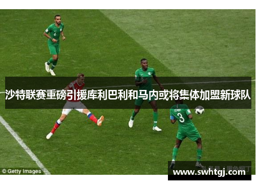 沙特联赛重磅引援库利巴利和马内或将集体加盟新球队